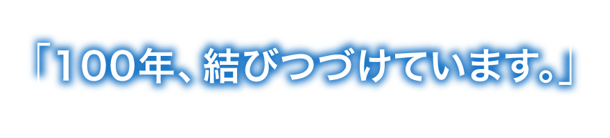 100年、結びつづけています。